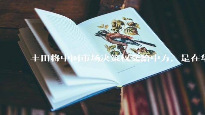 丰田将中国市场决策权交给中方，是在华战略重大调整，这会不会意味着未来中国市场的丰田车“中味”十足了？
